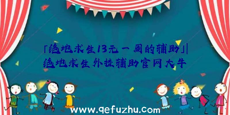 「绝地求生13元一周的辅助」|绝地求生外挂辅助官网大牛